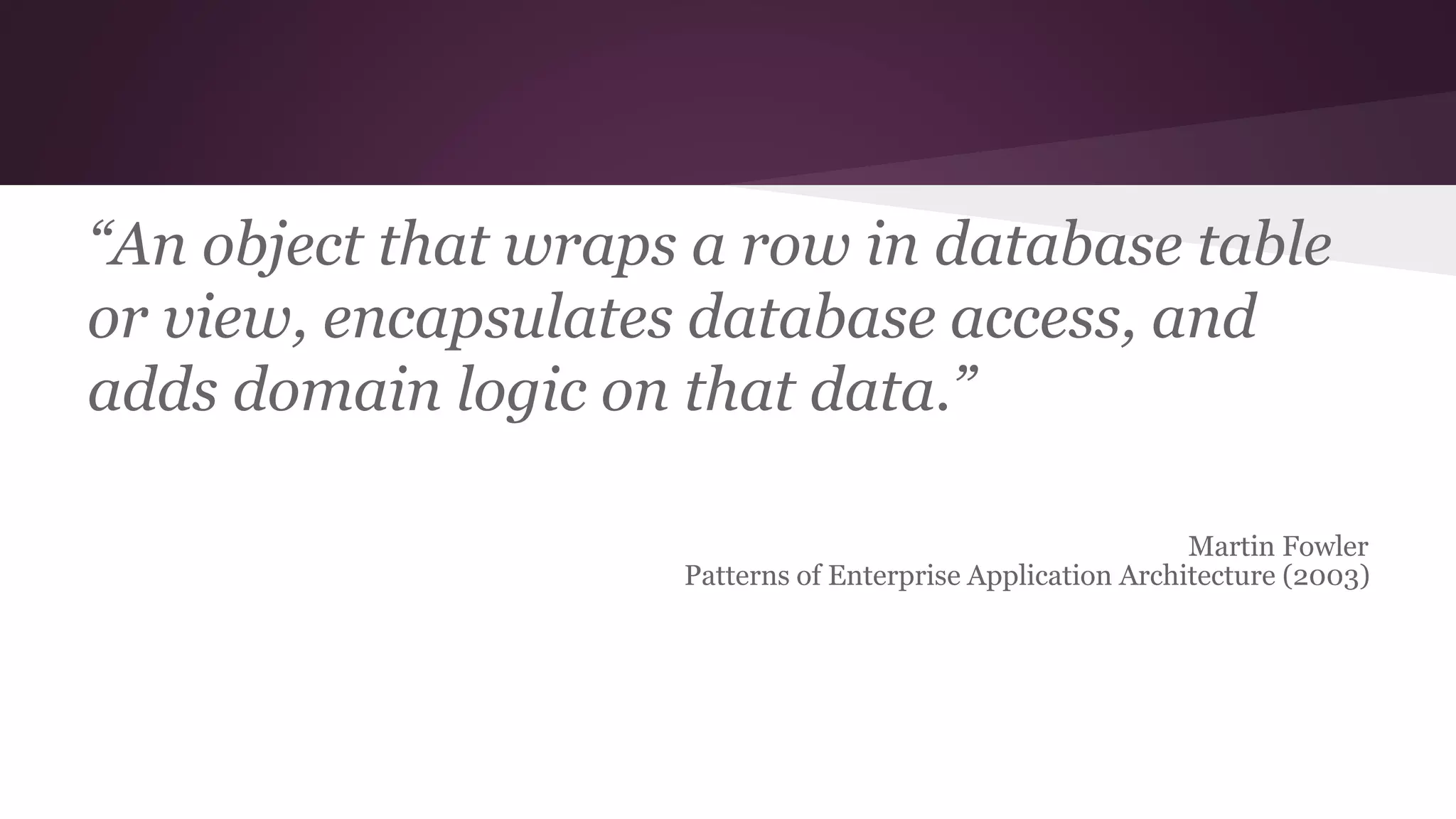 “An object that wraps a row in database table
or view, encapsulates database access, and
adds domain logic on that data.”
Martin Fowler
Patterns of Enterprise Application Architecture (2003)
 