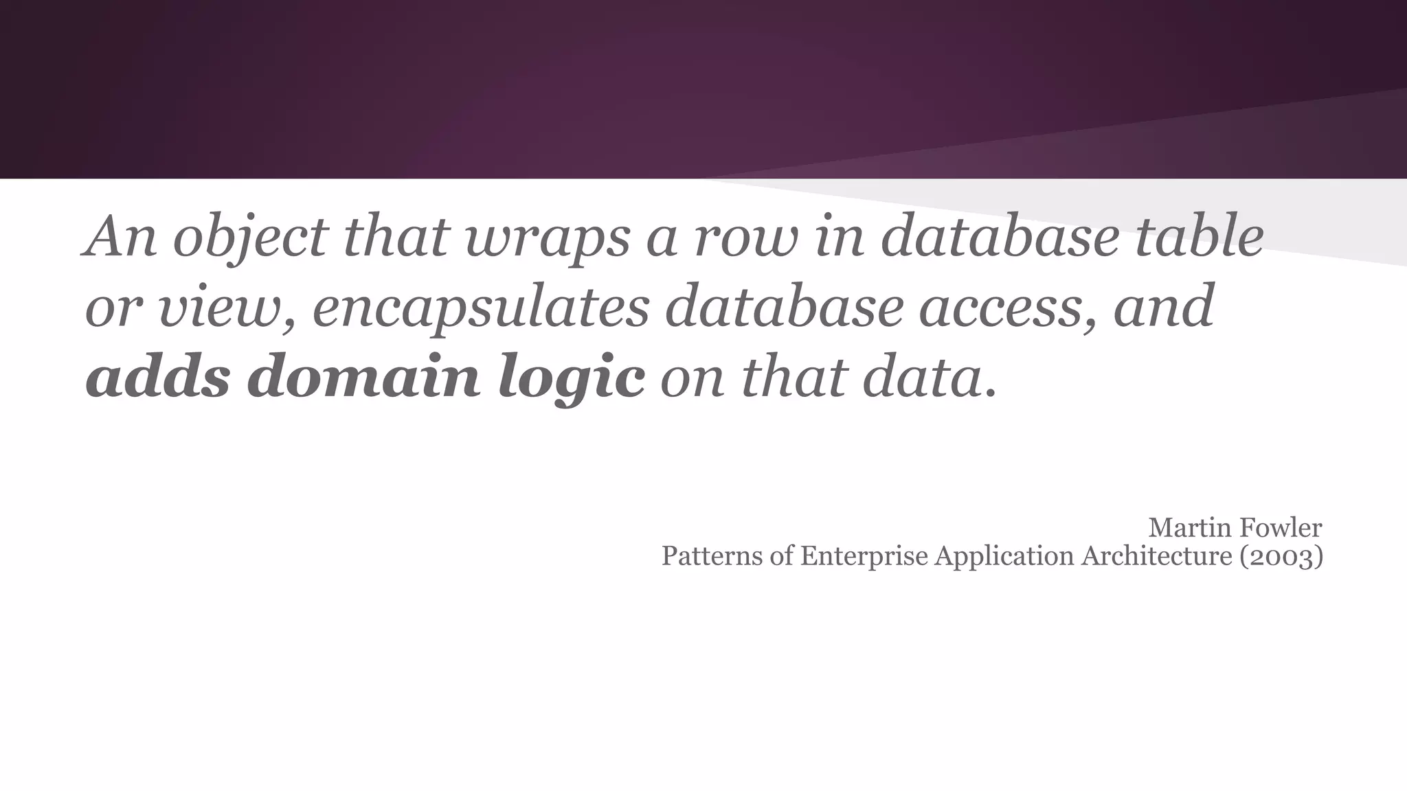 An object that wraps a row in database table
or view, encapsulates database access, and
adds domain logic on that data.
Martin Fowler
Patterns of Enterprise Application Architecture (2003)
 