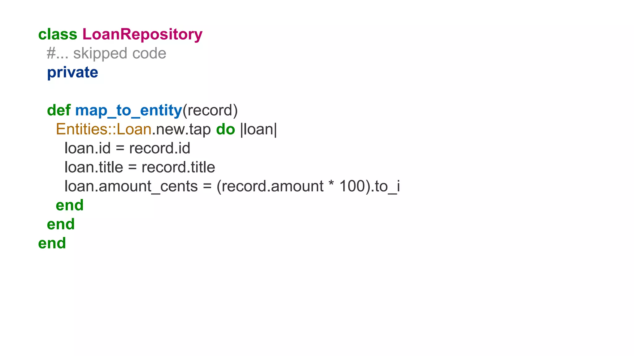class LoanRepository
#... skipped code
private
def map_to_entity(record)
Entities::Loan.new.tap do |loan|
loan.id = record.id
loan.title = record.title
loan.amount_cents = (record.amount * 100).to_i
end
end
end
 