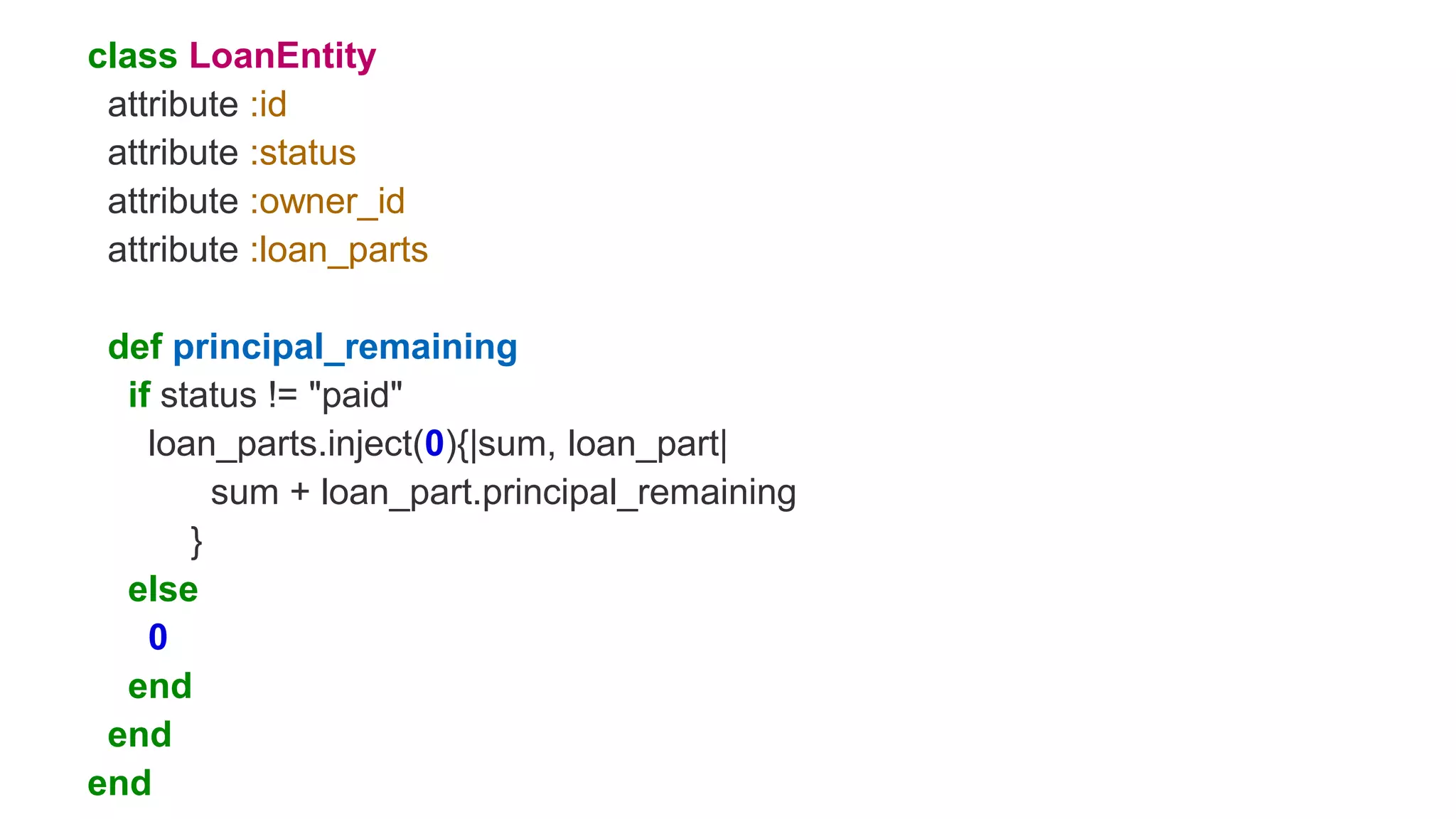 class LoanEntity
attribute :id
attribute :status
attribute :owner_id
attribute :loan_parts
def principal_remaining
if status != "paid"
loan_parts.inject(0){|sum, loan_part|
sum + loan_part.principal_remaining
}
else
0
end
end
end
 