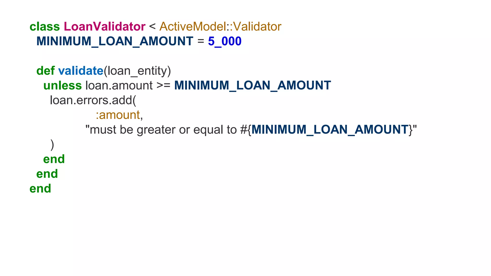 class LoanValidator < ActiveModel::Validator
MINIMUM_LOAN_AMOUNT = 5_000
def validate(loan_entity)
unless loan.amount >= MINIMUM_LOAN_AMOUNT
loan.errors.add(
:amount,
"must be greater or equal to #{MINIMUM_LOAN_AMOUNT}"
)
end
end
end
 