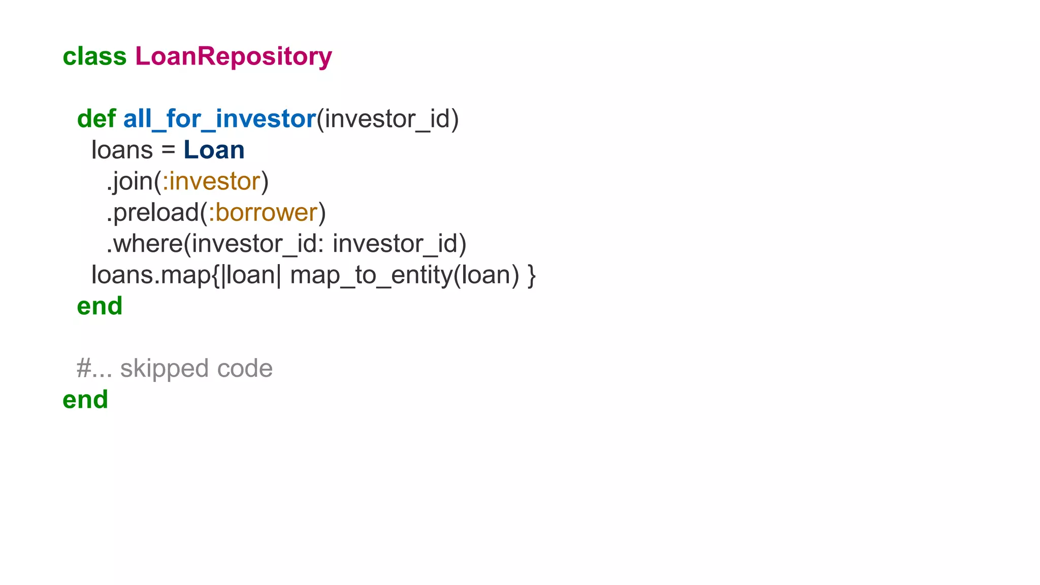 class LoanRepository
def all_for_investor(investor_id)
loans = Loan
.join(:investor)
.preload(:borrower)
.where(investor_id: investor_id)
loans.map{|loan| map_to_entity(loan) }
end
#... skipped code
end
 