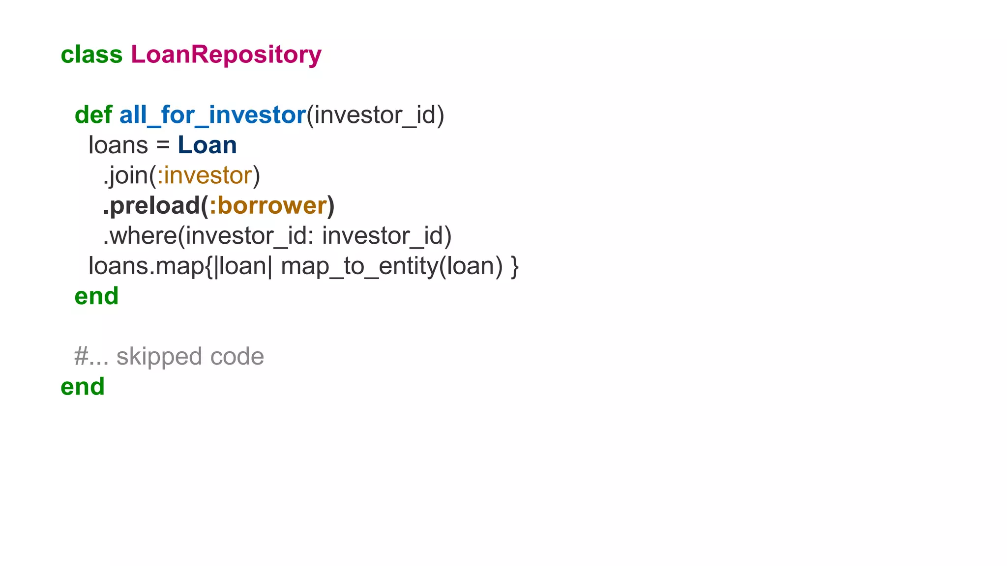 class LoanRepository
def all_for_investor(investor_id)
loans = Loan
.join(:investor)
.preload(:borrower)
.where(investor_id: investor_id)
loans.map{|loan| map_to_entity(loan) }
end
#... skipped code
end
 