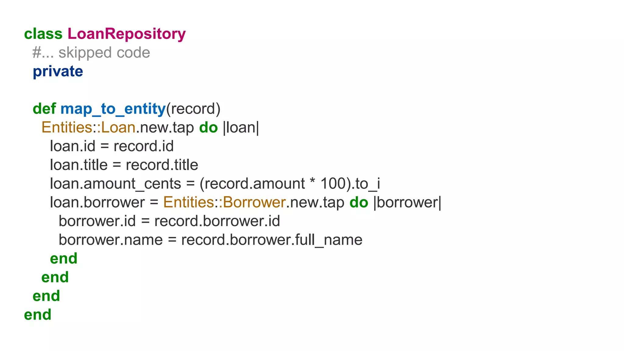 class LoanRepository
#... skipped code
private
def map_to_entity(record)
Entities::Loan.new.tap do |loan|
loan.id = record.id
loan.title = record.title
loan.amount_cents = (record.amount * 100).to_i
loan.borrower = Entities::Borrower.new.tap do |borrower|
borrower.id = record.borrower.id
borrower.name = record.borrower.full_name
end
end
end
end
 