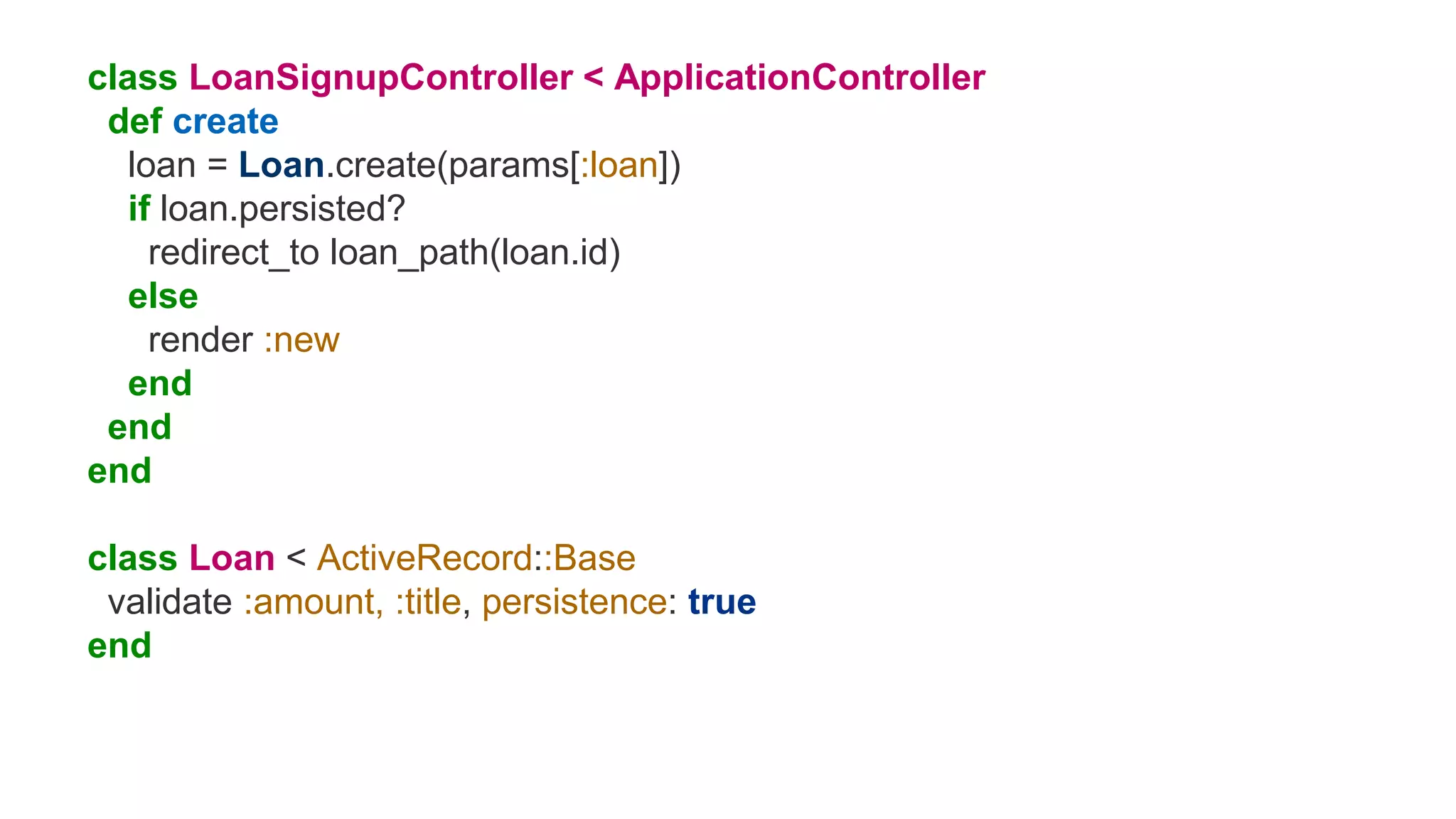 class LoanSignupController < ApplicationController
def create
loan = Loan.create(params[:loan])
if loan.persisted?
redirect_to loan_path(loan.id)
else
render :new
end
end
end
class Loan < ActiveRecord::Base
validate :amount, :title, persistence: true
end
 