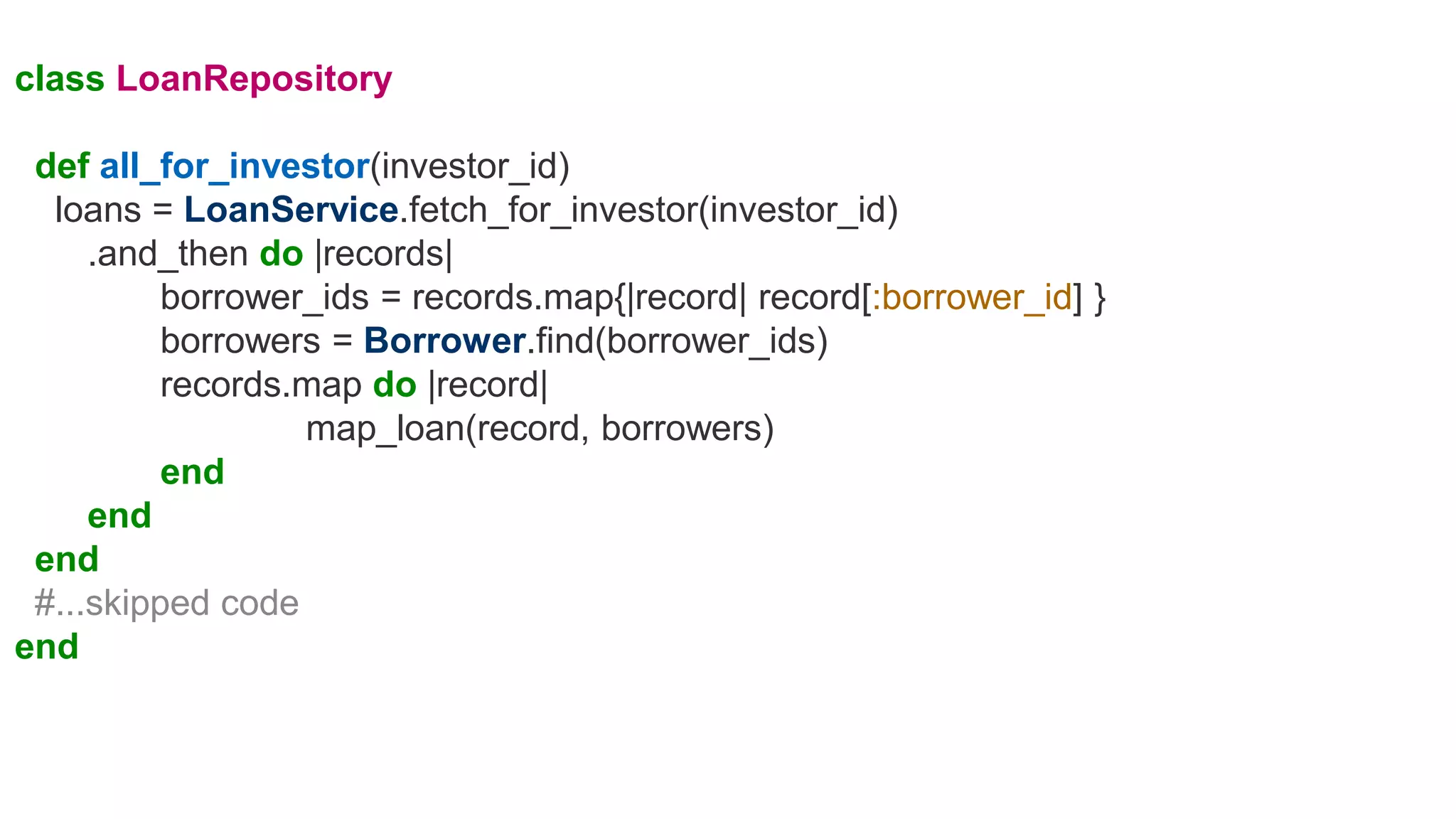 class LoanRepository
def all_for_investor(investor_id)
loans = LoanService.fetch_for_investor(investor_id)
.and_then do |records|
borrower_ids = records.map{|record| record[:borrower_id] }
borrowers = Borrower.find(borrower_ids)
records.map do |record|
map_loan(record, borrowers)
end
end
end
#...skipped code
end
 