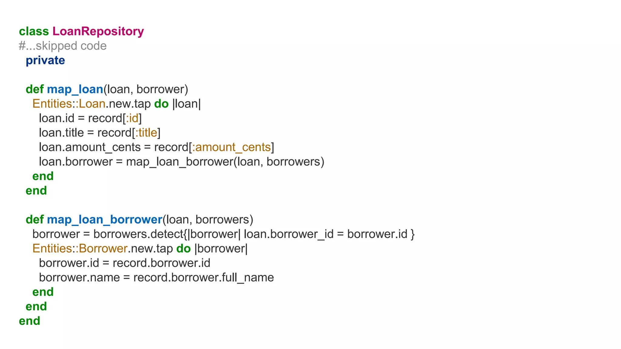 class LoanRepository
#...skipped code
private
def map_loan(loan, borrower)
Entities::Loan.new.tap do |loan|
loan.id = record[:id]
loan.title = record[:title]
loan.amount_cents = record[:amount_cents]
loan.borrower = map_loan_borrower(loan, borrowers)
end
end
def map_loan_borrower(loan, borrowers)
borrower = borrowers.detect{|borrower| loan.borrower_id = borrower.id }
Entities::Borrower.new.tap do |borrower|
borrower.id = record.borrower.id
borrower.name = record.borrower.full_name
end
end
end
 
