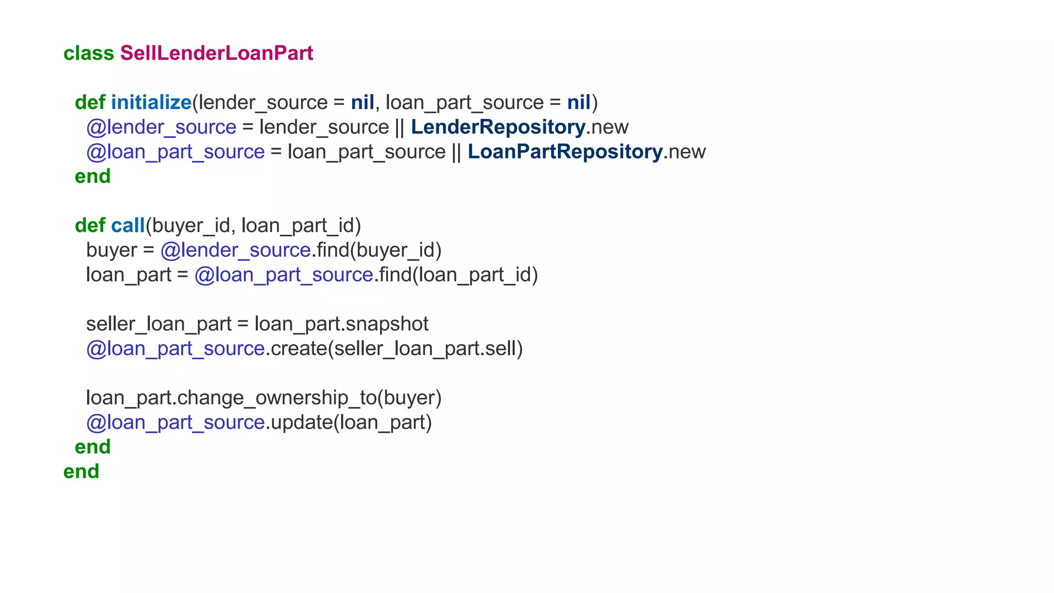 class SellLenderLoanPart
def initialize(lender_source = nil, loan_part_source = nil)
@lender_source = lender_source || LenderRepository.new
@loan_part_source = loan_part_source || LoanPartRepository.new
end
def call(buyer_id, loan_part_id)
buyer = @lender_source.find(buyer_id)
loan_part = @loan_part_source.find(loan_part_id)
seller_loan_part = loan_part.snapshot
@loan_part_source.create(seller_loan_part.sell)
loan_part.change_ownership_to(buyer)
@loan_part_source.update(loan_part)
end
end
 