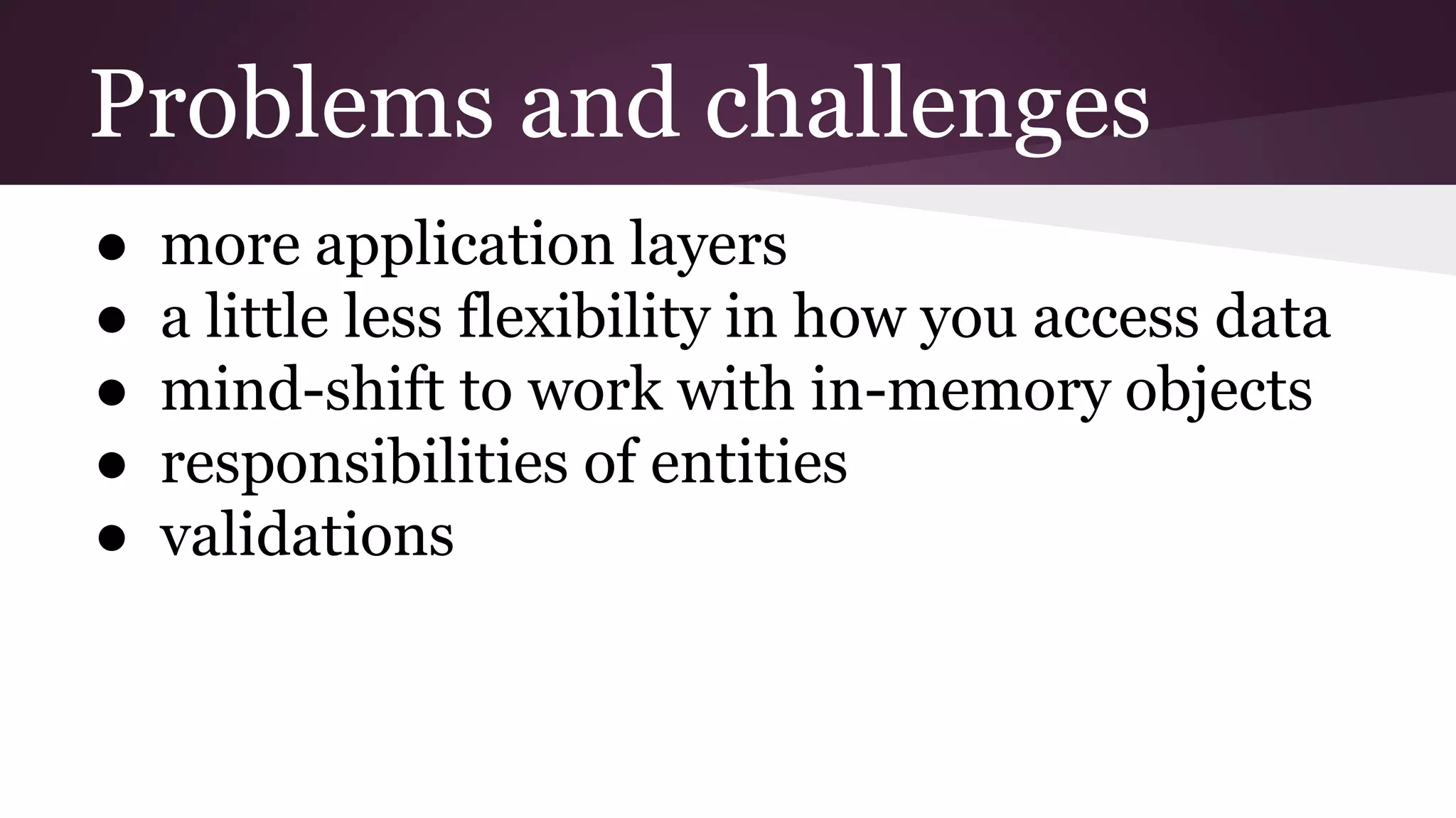 Problems and challenges
● more application layers
● a little less flexibility in how you access data
● mind-shift to work with in-memory objects
● responsibilities of entities
● validations
 