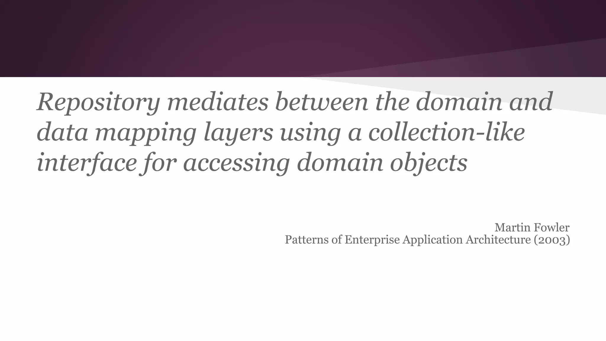 Repository mediates between the domain and
data mapping layers using a collection-like
interface for accessing domain objects
Martin Fowler
Patterns of Enterprise Application Architecture (2003)
 