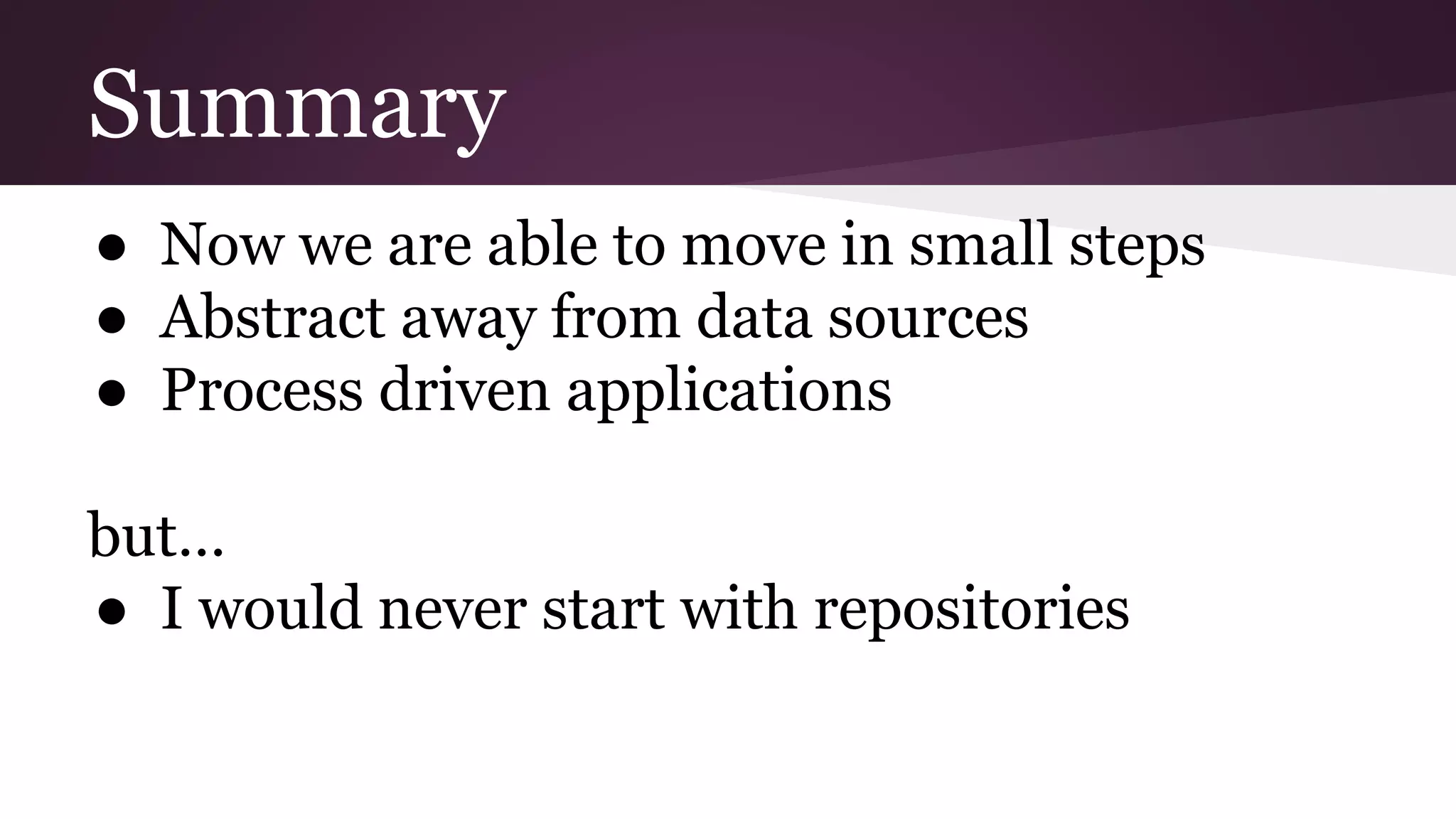 Summary
● Now we are able to move in small steps
● Abstract away from data sources
● Process driven applications
but…
● I would never start with repositories
 