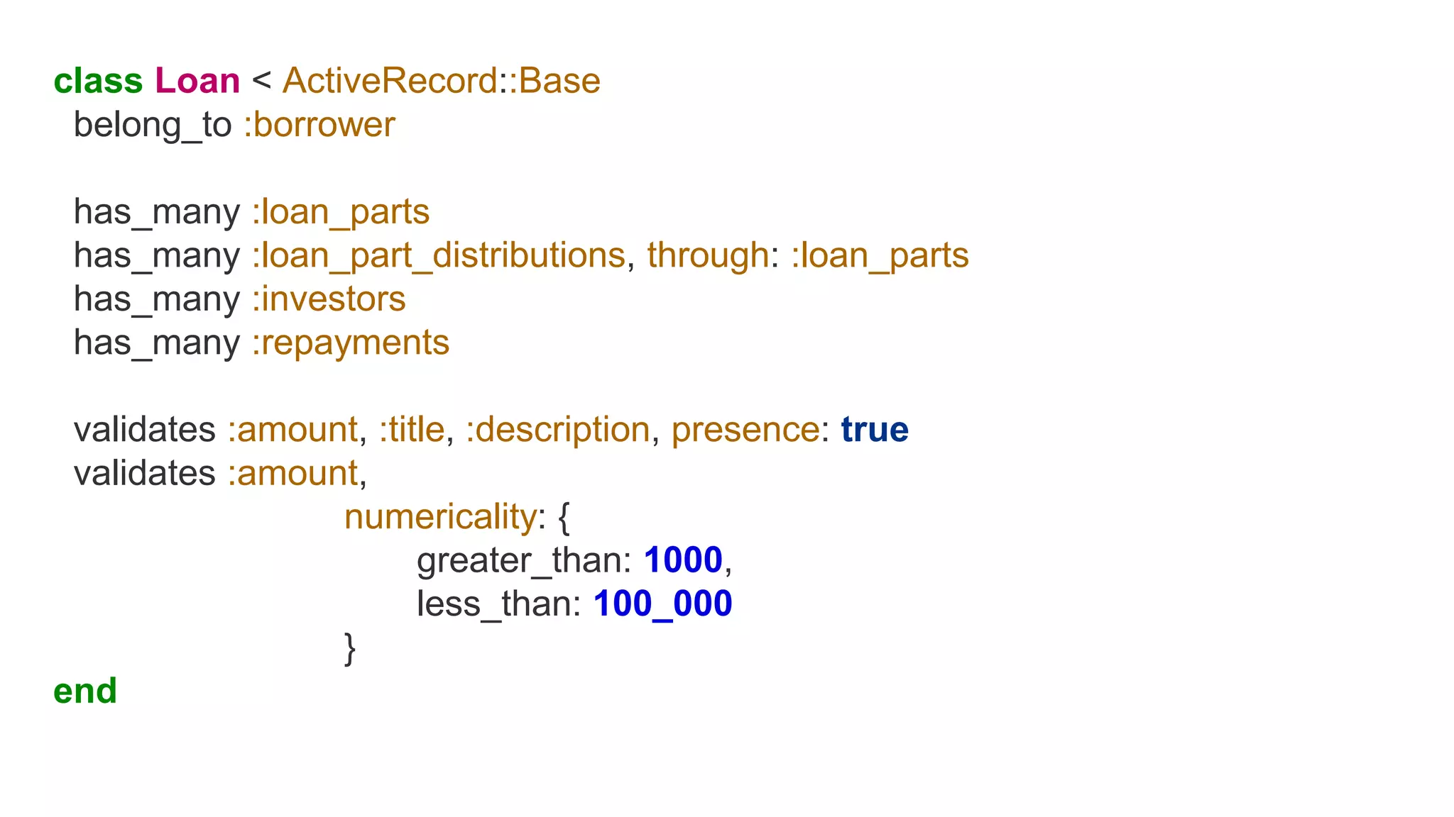 class Loan < ActiveRecord::Base
belong_to :borrower
has_many :loan_parts
has_many :loan_part_distributions, through: :loan_parts
has_many :investors
has_many :repayments
validates :amount, :title, :description, presence: true
validates :amount,
numericality: {
greater_than: 1000,
less_than: 100_000
}
end
 
