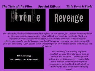 The Title of the Film                 Special Effects                Title Font & Style




The title of the film is called revenge which reflects on our chosen font. Rather than using black
      writing, we chose two contrasting colours (black and grey) for emphasis. Black is a
        mysterious colour associated with fear, death and the unknown. We used special
 effects, whereby the words ‘Revenge’ slowly fall into place creating a more interesting title.
This was done using ‘After Effects’ which was later put on to ‘Final Cut’ where the film was put
                                            all together.

                                                      For the rest of our opening sequence
                                                   (credits), we used ‘Georgia’ as our font as
                                                    its clear and readable. The background
                                                  colour and writing however, remained the
                                                     same as black commonly has negative
                                                  connotations such as black death which we
                                                    intending to have the audience thinking
                                                                      about.
 