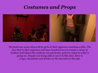 Costumes and Props




The bedroom scene shows three girls in their pyjamas watching a film. The
  fact that in their pyjamas and have headscarves on creates a sense of
 realism and allows the audience (in particular girls) to relate to what is
       going on. Despite not being able to see it in this shot, there is
         crisps, chocolates and drinks on the bed and on the side.
 