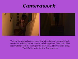Camerawork




 To show the main character going down the stairs, we showed a back
view of her walking down the stairs and changed to a front view of her
 legs walking down the stairs (on the other side). This was done using
               ‘Final Cut’ in order for it to flow properly.
 