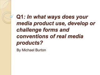 Q1: In what ways does your
media product use, develop or
challenge forms and
conventions of real media
products?
By Michael Burton
 