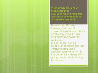 In what way does your
media product
use, develop or challenge
forms and conventions of
real media products?
For our short film, we
followed the short film
conventions of a real media
product by using 1 main
character, play with the
audience
expectations, have a
catalyst that makes the film
intriguing, and use a
circular narrative to hint to
the audience that the film is
going around and coming
to the end.

 