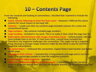 10 – Contents PageFrom my research and looking at conventions, I decided that I wanted to include the following, Colour scheme following on from the front cover – However I differed the colour scheme for visual impact as Kerrang! did. Columns – I made sure that my contents page included columns for a clear and conventional layout.Page numbers – My contents included page numbersLarge heading – Included in my work. This is to make it clear what the page was for.Subscription advertisement with images of previous issues – Unfortunately I did not have enough time to do this. If I had more time, I would have included this. Therefore, my magazine challenges this convention. This might not be a negative thing, because a younger target audience might be less likely to pay for monthly magazine subscriptions. All capital letters – I followed this convention. Capital letters look harsher and bolder on the page. Quotations from articles – I included this in my contents and page and in my front cover. This encourages people to read the magazine contents.Letter from the editor/editorial – Included.Different sections/headings for a clearer layout – I followed a grid-like format in order to make the layout clear and easy to navigate around, like in both Kerrang! and NME.
