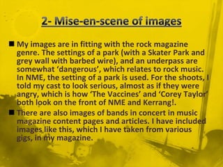  2- Mise-en-scene of imagesMy images are in fitting with the rock magazine genre. The settings of a park (with a Skater Park and grey wall with barbed wire), and an underpass are somewhat ‘dangerous’, which relates to rock music. In NME, the setting of a park is used. For the shoots, I told my cast to look serious, almost as if they were angry, which is how ‘The Vaccines’ and ‘Corey Taylor’ both look on the front of NME and Kerrang!.There are also images of bands in concert in music magazine content pages and articles. I have included images like this, which I have taken from various gigs, in my magazine.