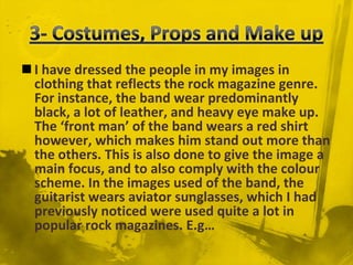 3- Costumes, Props and Make upI have dressed the people in my images in clothing that reflects the rock magazine genre. For instance, the band wear predominantly black, a lot of leather, and heavy eye make up. The ‘front man’ of the band wears a red shirt however, which makes him stand out more than the others. This is also done to give the image a main focus, and to also comply with the colour scheme. In the images used of the band, the guitarist wears aviator sunglasses, which I had previously noticed were used quite a lot in popular rock magazines. E.g…