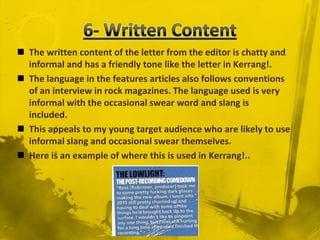 6- Written ContentThe written content of the letter from the editor is chatty and informal and has a friendly tone like the letter in Kerrang!.The language in the features articles also follows conventions of an interview in rock magazines. The language used is very informal with the occasional swear word and slang is included.  This appeals to my young target audience who are likely to use informal slang and occasional swear themselves.Here is an example of where this is used in Kerrang!..