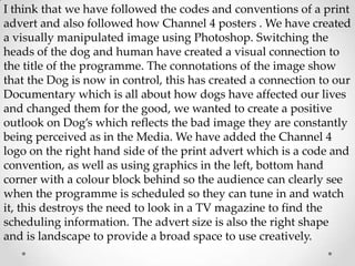 I think that we have followed the codes and conventions of a print
advert and also followed how Channel 4 posters . We have created
a visually manipulated image using Photoshop. Switching the
heads of the dog and human have created a visual connection to
the title of the programme. The connotations of the image show
that the Dog is now in control, this has created a connection to our
Documentary which is all about how dogs have affected our lives
and changed them for the good, we wanted to create a positive
outlook on Dog’s which reflects the bad image they are constantly
being perceived as in the Media. We have added the Channel 4
logo on the right hand side of the print advert which is a code and
convention, as well as using graphics in the left, bottom hand
corner with a colour block behind so the audience can clearly see
when the programme is scheduled so they can tune in and watch
it, this destroys the need to look in a TV magazine to find the
scheduling information. The advert size is also the right shape
and is landscape to provide a broad space to use creatively.

 