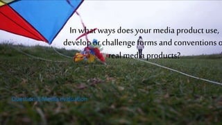 In what ways does your media product use,
develop or challenge forms and conventions o
real media products?
Question 1 Media evaluation
 