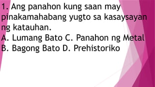 1. Ang panahon kung saan may
pinakamahabang yugto sa kasaysayan
ng katauhan.
A. Lumang Bato C. Panahon ng Metal
B. Bagong Bato D. Prehistoriko
 