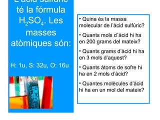 L’àcid sulfúric
té la fórmula
H2SO4. Les
masses
atòmiques són:
H: 1u, S: 32u, O: 16u
• Quina és la massa
molecular de l’àcid sulfúric?
• Quants mols d`àcid hi ha
en 200 grams del mateix?
• Quants grams d’àcid hi ha
en 3 mols d’aquest?
• Quants àtoms de sofre hi
ha en 2 mols d’àcid?
• Quantes molècules d’àcid
hi ha en un mol del mateix?
 