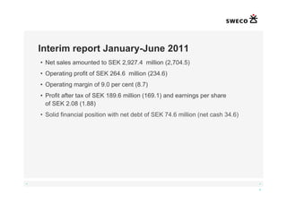 Interim report January-June 2011
    • Net sales amounted to SEK 2,927.4 million (2,704.5)
    • Operating profit of SEK 264.6 million (234.6)
    • Operating margin of 9.0 per cent (8.7)
    • Profit after tax of SEK 189.6 million (169.1) and earnings per share
      of SEK 2.08 (1.88)
    • Solid financial position with net debt of SEK 74.6 million (net cash 34.6)




◄                                                                                  ►

                                                                                   4
 