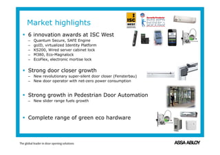  6 innovation awards at ISC West
– Quantum Secure, SAFE Engine
– goID, virtualized Identity Platform
– KS200, Wired server cabinet lock
– M380, Eco-Magnalock
– EcoFlex, electronic mortise lock
 Strong door closer growth
– New revolutionary super-silent door closer (Fensterbau)
– New door operator with net-zero power consumption
 Strong growth in Pedestrian Door Automation
– New slider range fuels growth
 Complete range of green eco hardware
Market highlights
 