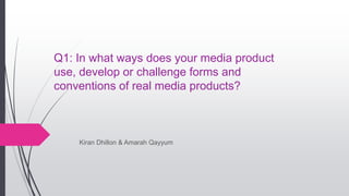 Q1: In what ways does your media product
use, develop or challenge forms and
conventions of real media products?
Kiran Dhillon & Amarah Qayyum
 