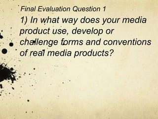 1) In what way does your media
product use, develop or
challenge forms and conventions
of real media products?
Final Evaluation Question 1
 