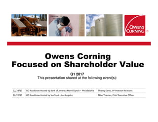 Owens Corning
Focused on Shareholder Value
Q1 2017
This presentation shared at the following event(s):
02/28/17 OC Roadshow Hosted by Bank of America Merrill Lynch – Philadelphia Thierry Denis, VP Investor Relations
02/22/17 OC Roadshow Hosted by SunTrust – Los Angeles Mike Thaman, Chief Executive Officer
 