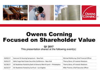 Owens Corning
Focused on Shareholder Value
Q1 2017
This presentation shared at the following event(s):
03/02/17 Evercore ISI Housing Symposium – New York Michael McMurray, Chief Financial Officer
03/01/17 Wells Fargo Real Estate Securities Conference – New York Thierry Denis, VP Investor Relations
02/28/17 OC Roadshow Hosted by Bank of America Merrill Lynch – Philadelphia Thierry Denis, VP Investor Relations
02/22/17 OC Roadshow Hosted by SunTrust – Los Angeles Mike Thaman, Chief Executive Officer
 