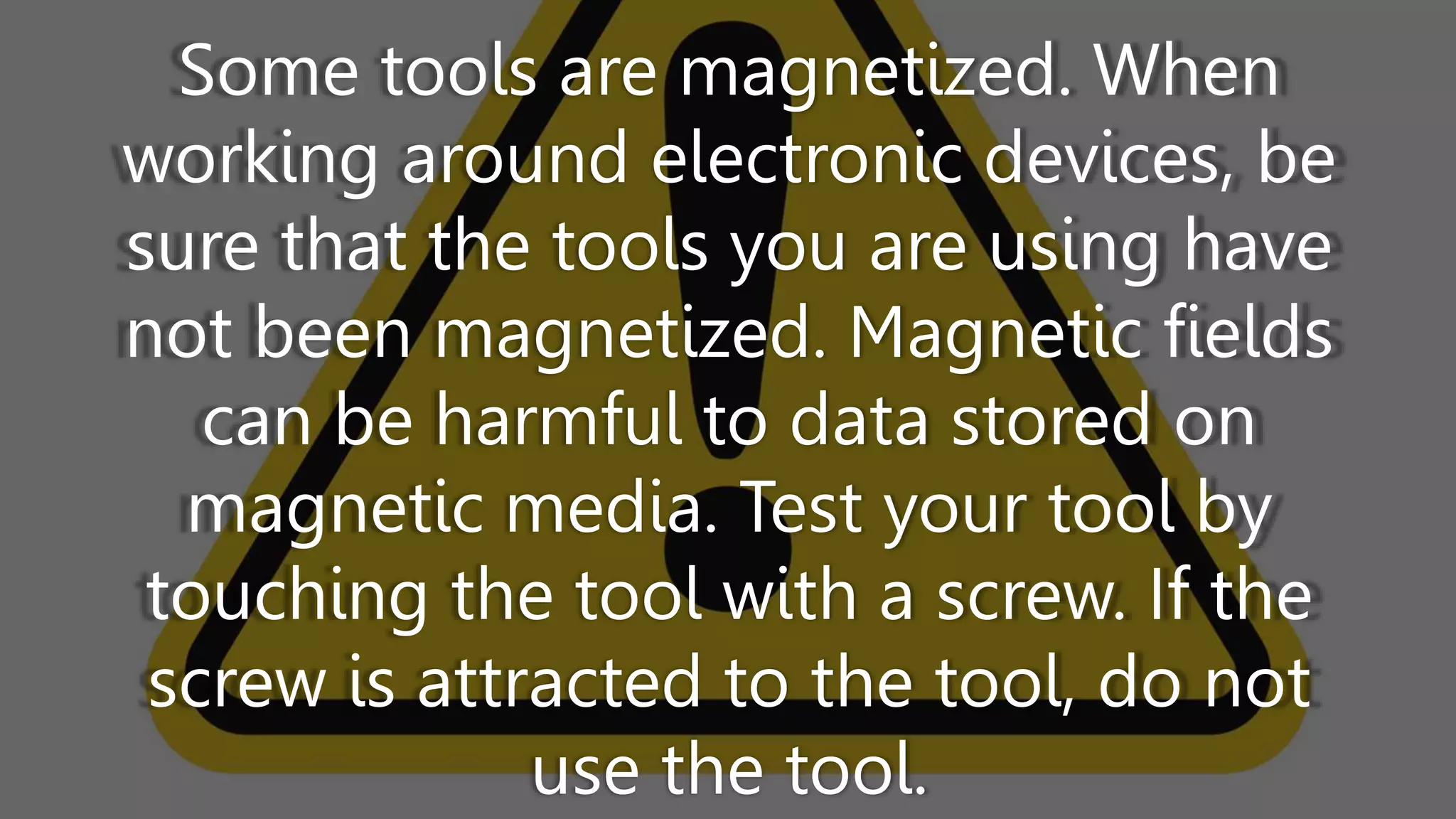 Some tools are magnetized. When
working around electronic devices, be
sure that the tools you are using have
not been magnetized. Magnetic fields
can be harmful to data stored on
magnetic media. Test your tool by
touching the tool with a screw. If the
screw is attracted to the tool, do not
use the tool.
 
