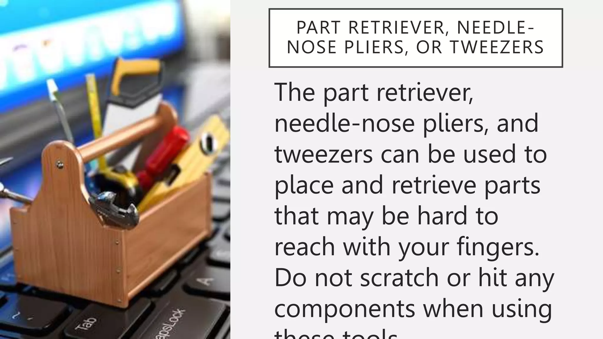 PART RETRIEVER, NEEDLE-
NOSE PLIERS, OR TWEEZERS
The part retriever,
needle-nose pliers, and
tweezers can be used to
place and retrieve parts
that may be hard to
reach with your fingers.
Do not scratch or hit any
components when using
 