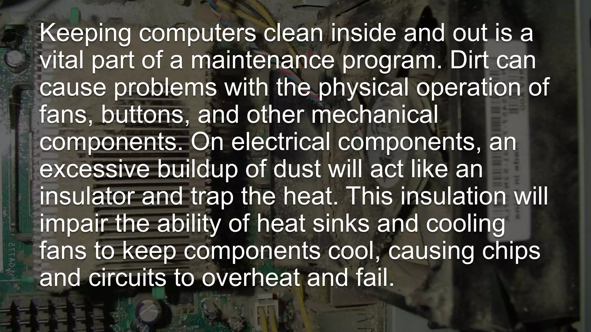 Keeping computers clean inside and out is a
vital part of a maintenance program. Dirt can
cause problems with the physical operation of
fans, buttons, and other mechanical
components. On electrical components, an
excessive buildup of dust will act like an
insulator and trap the heat. This insulation will
impair the ability of heat sinks and cooling
fans to keep components cool, causing chips
and circuits to overheat and fail.
 