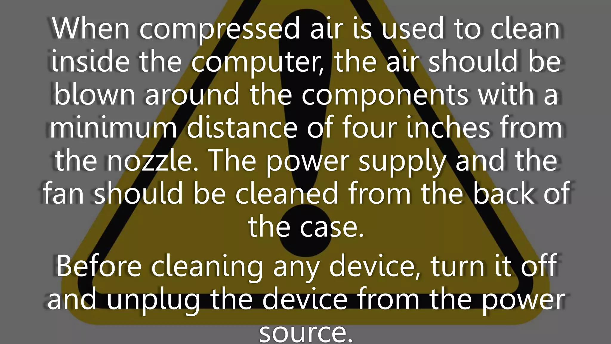 When compressed air is used to clean
inside the computer, the air should be
blown around the components with a
minimum distance of four inches from
the nozzle. The power supply and the
fan should be cleaned from the back of
the case.
Before cleaning any device, turn it off
and unplug the device from the power
source.
 