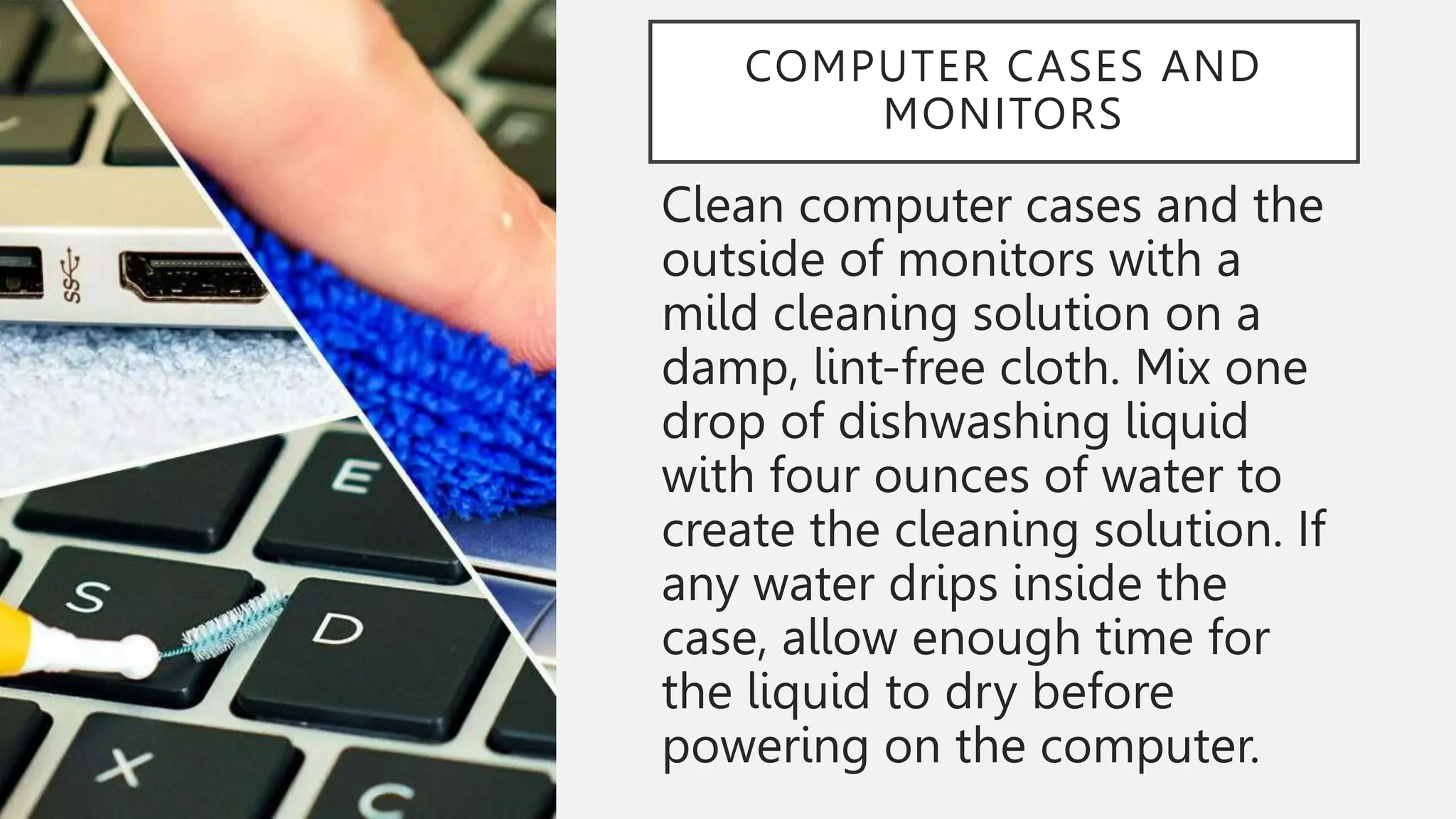 COMPUTER CASES AND
MONITORS
Clean computer cases and the
outside of monitors with a
mild cleaning solution on a
damp, lint-free cloth. Mix one
drop of dishwashing liquid
with four ounces of water to
create the cleaning solution. If
any water drips inside the
case, allow enough time for
the liquid to dry before
powering on the computer.
 