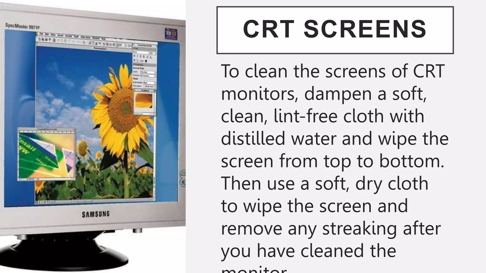 CRT SCREENS
To clean the screens of CRT
monitors, dampen a soft,
clean, lint-free cloth with
distilled water and wipe the
screen from top to bottom.
Then use a soft, dry cloth
to wipe the screen and
remove any streaking after
you have cleaned the
 