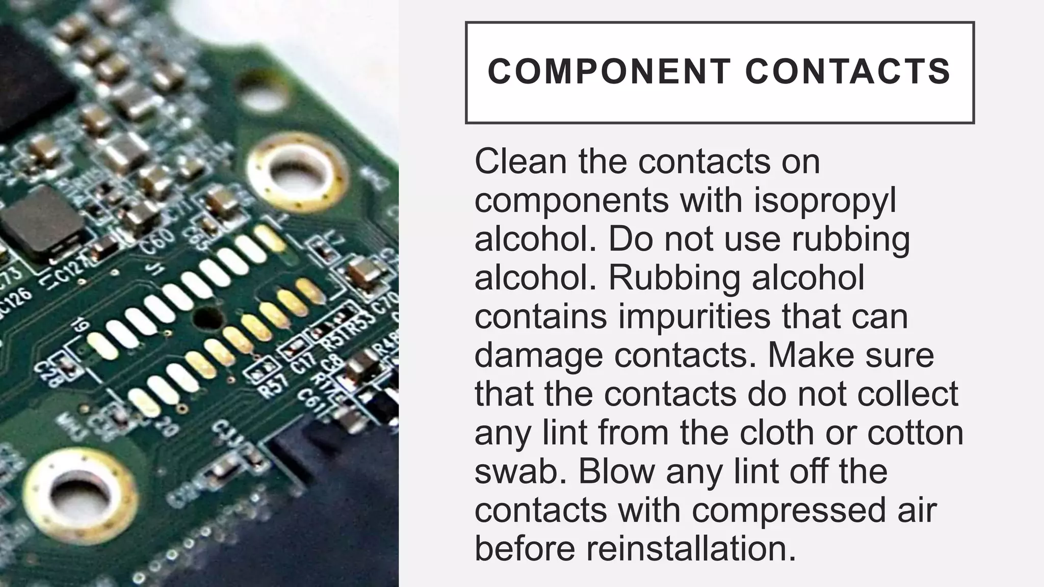 COMPONENT CONTACTS
Clean the contacts on
components with isopropyl
alcohol. Do not use rubbing
alcohol. Rubbing alcohol
contains impurities that can
damage contacts. Make sure
that the contacts do not collect
any lint from the cloth or cotton
swab. Blow any lint off the
contacts with compressed air
before reinstallation.
 