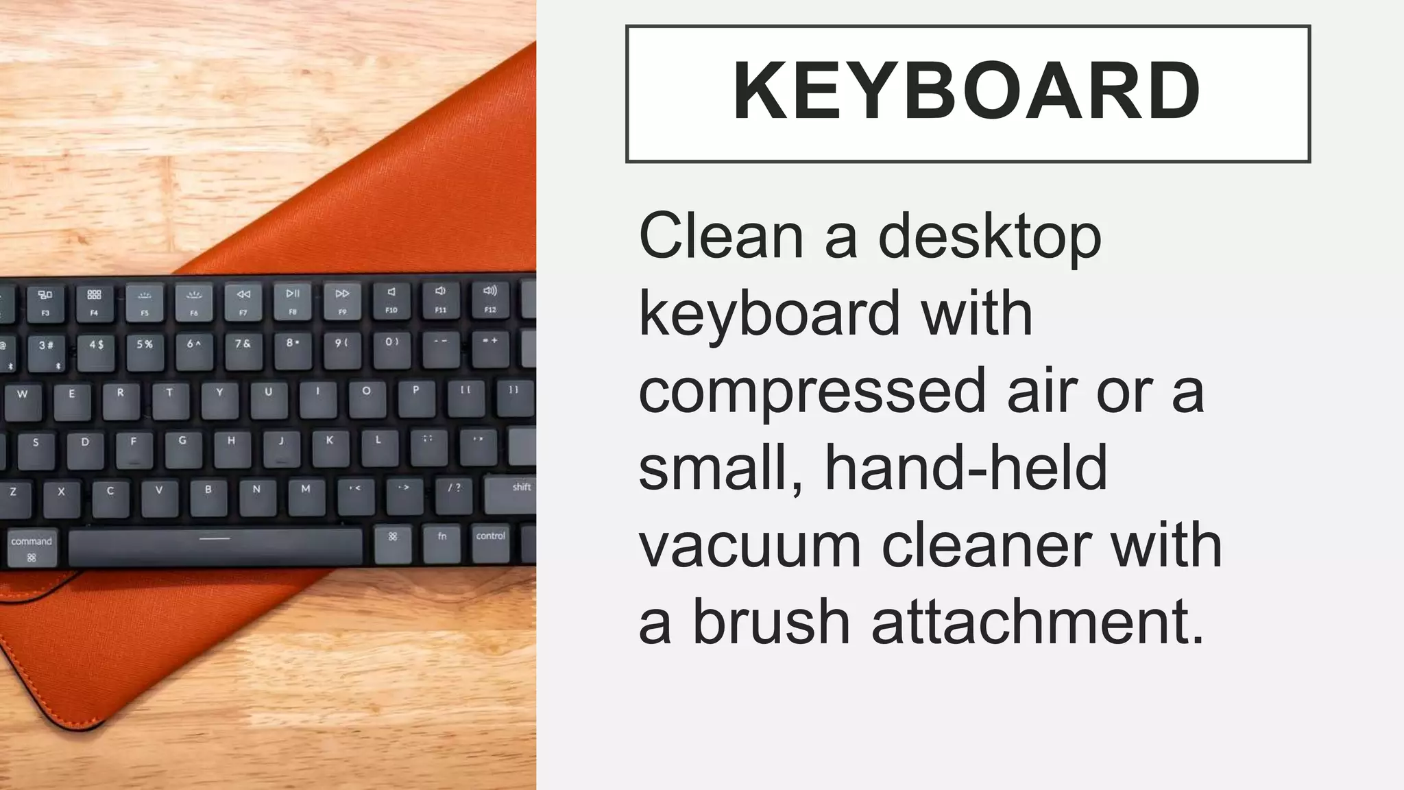 KEYBOARD
Clean a desktop
keyboard with
compressed air or a
small, hand-held
vacuum cleaner with
a brush attachment.
 