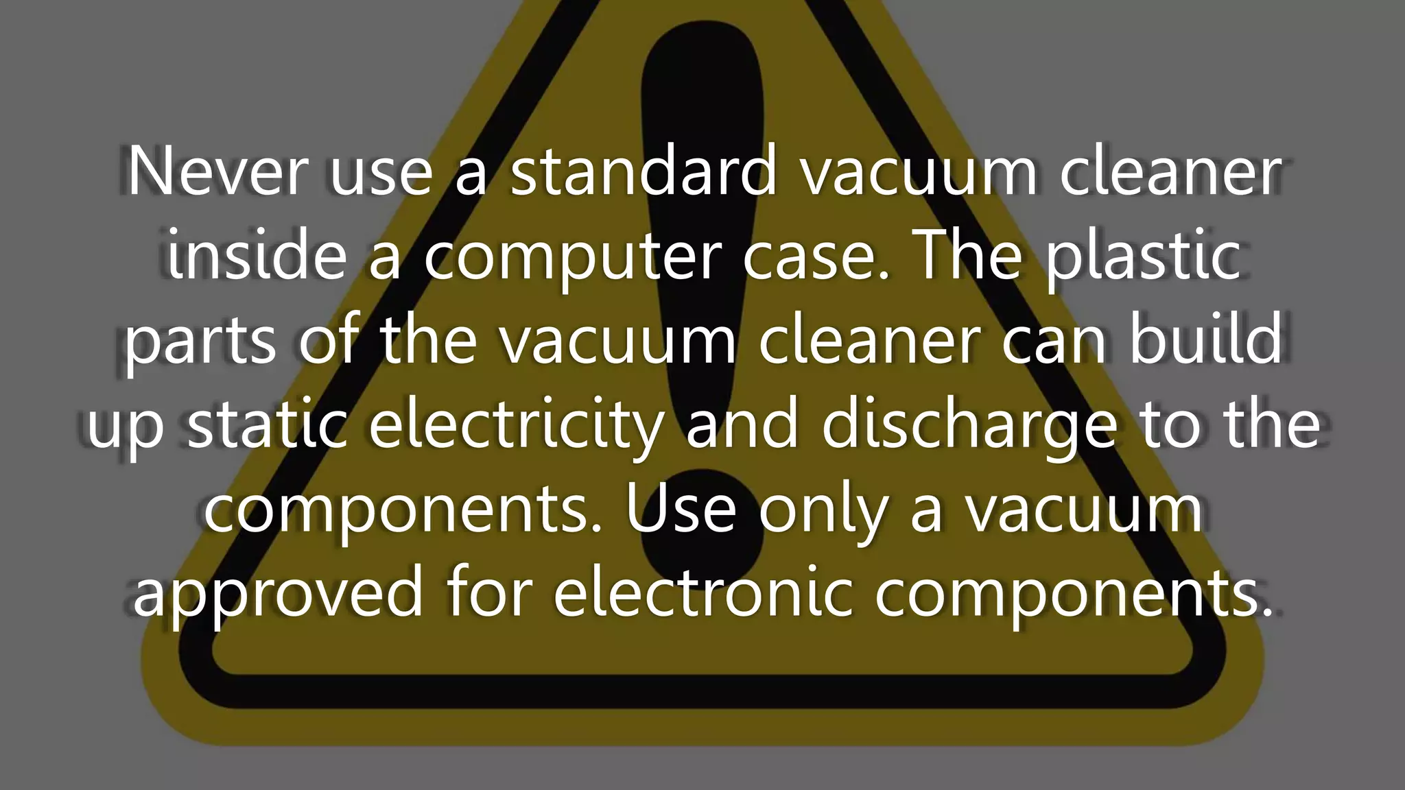 Never use a standard vacuum cleaner
inside a computer case. The plastic
parts of the vacuum cleaner can build
up static electricity and discharge to the
components. Use only a vacuum
approved for electronic components.
 