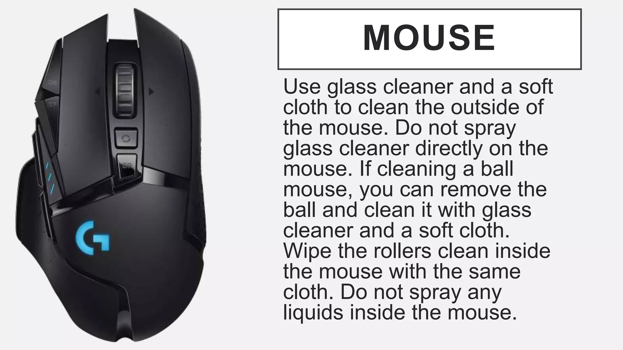 MOUSE
Use glass cleaner and a soft
cloth to clean the outside of
the mouse. Do not spray
glass cleaner directly on the
mouse. If cleaning a ball
mouse, you can remove the
ball and clean it with glass
cleaner and a soft cloth.
Wipe the rollers clean inside
the mouse with the same
cloth. Do not spray any
liquids inside the mouse.
 