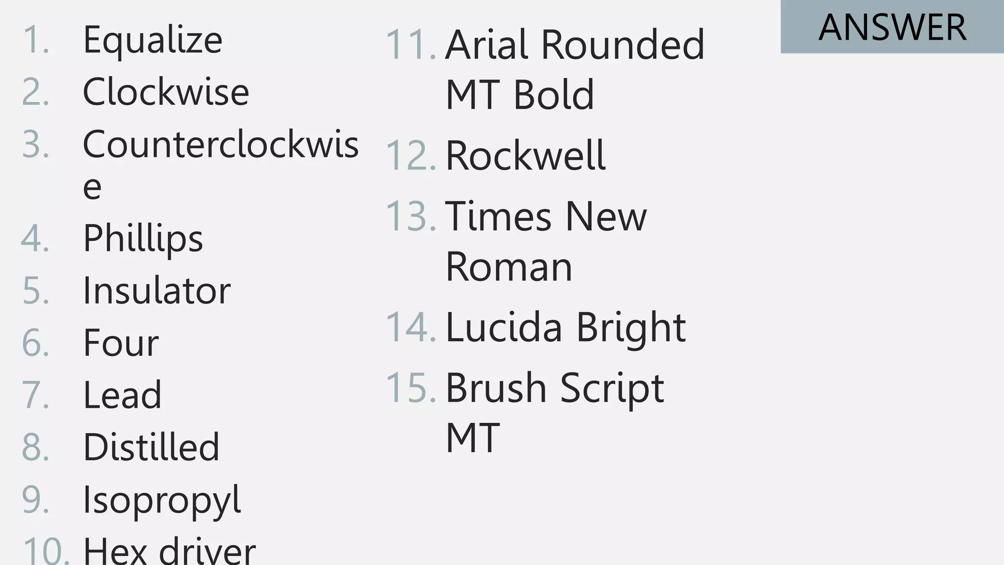 1. Equalize
2. Clockwise
3. Counterclockwis
e
4. Phillips
5. Insulator
6. Four
7. Lead
8. Distilled
9. Isopropyl
10. Hex driver
ANSWER
11. Arial Rounded
MT Bold
12. Rockwell
13. Times New
Roman
14. Lucida Bright
15. Brush Script
MT
 