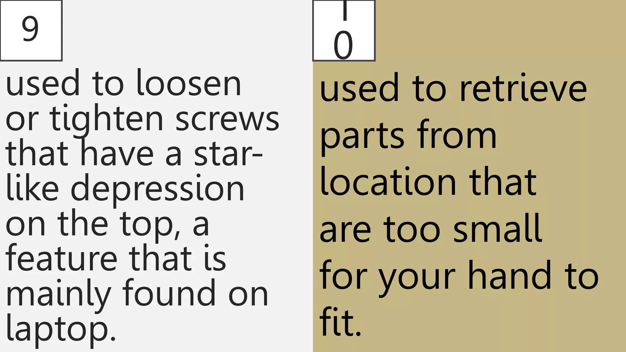 9
used to loosen
or tighten screws
that have a star-
like depression
on the top, a
feature that is
mainly found on
laptop.
1
0
used to retrieve
parts from
location that
are too small
for your hand to
fit.
 
