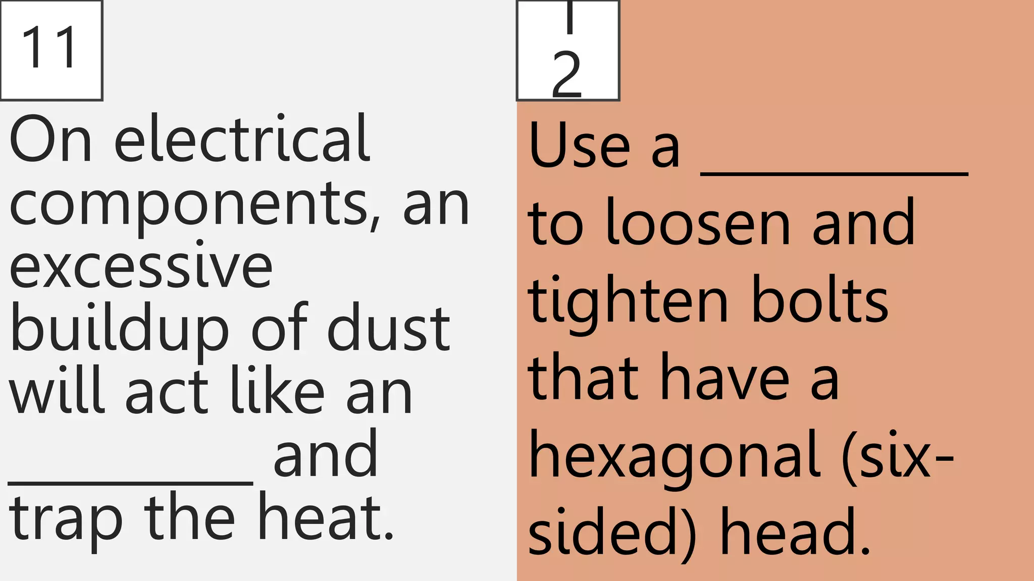 11
On electrical
components, an
excessive
buildup of dust
will act like an
_________ and
trap the heat.
1
2
Use a __________
to loosen and
tighten bolts
that have a
hexagonal (six-
sided) head.
 