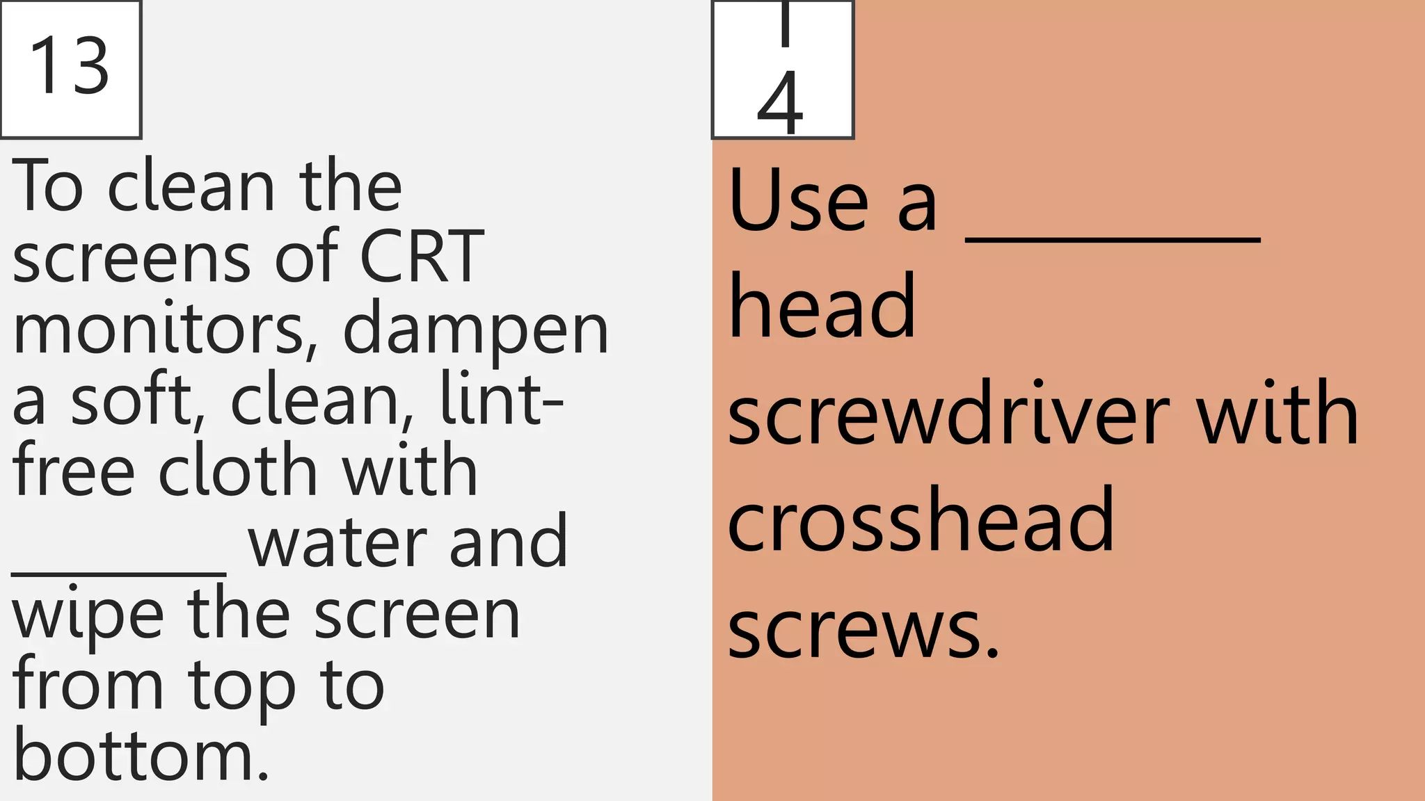 13
To clean the
screens of CRT
monitors, dampen
a soft, clean, lint-
free cloth with
_______ water and
wipe the screen
from top to
bottom.
1
4
Use a ________
head
screwdriver with
crosshead
screws.
 