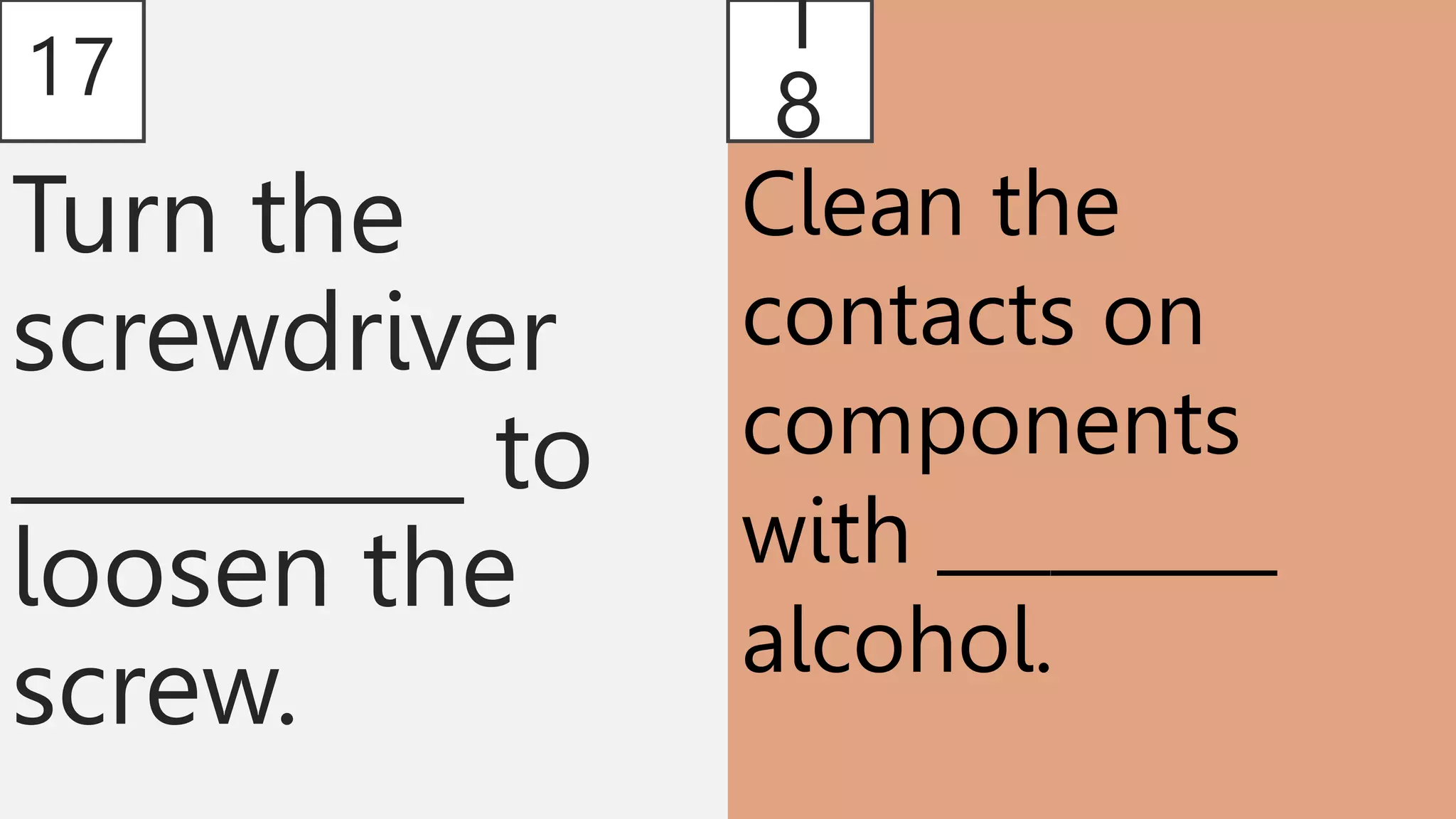 17
Turn the
screwdriver
__________ to
loosen the
screw.
1
8
Clean the
contacts on
components
with _________
alcohol.
 